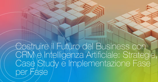 Costruire il futuro del business con CRM e Intelligenza Artificiale: Strategie, Case Study e Implementazione fase per fase